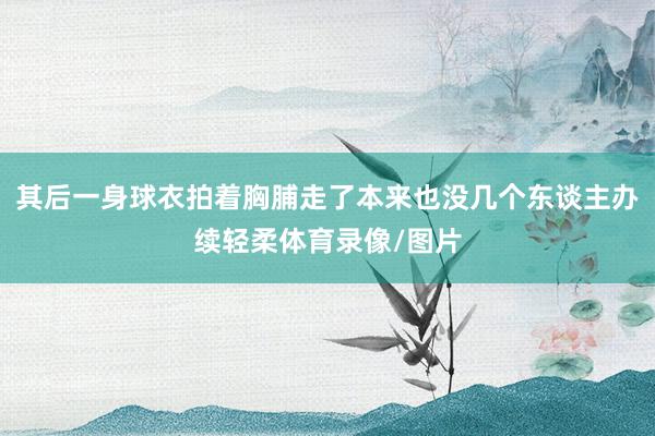 其后一身球衣拍着胸脯走了本来也没几个东谈主办续轻柔体育录像/图片
