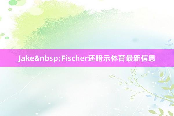 Jake&nbsp;Fischer还暗示体育最新信息