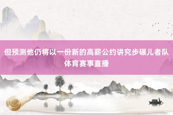 但预测他仍将以一份新的高薪公约讲究步碾儿者队体育赛事直播