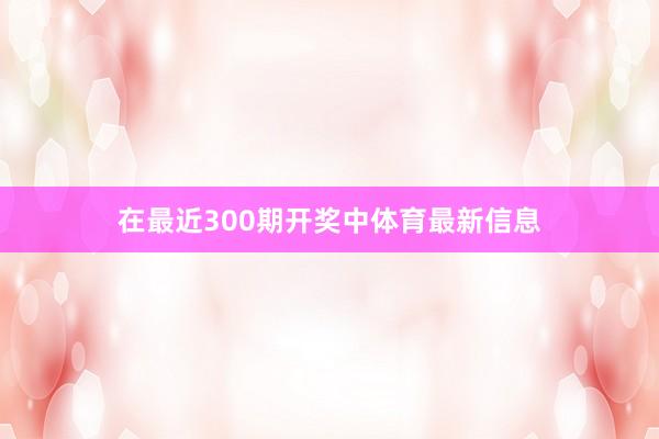 在最近300期开奖中体育最新信息