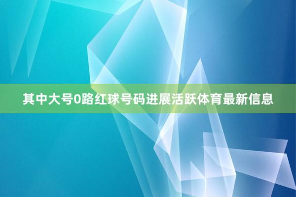 其中大号0路红球号码进展活跃体育最新信息