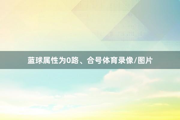 蓝球属性为0路、合号体育录像/图片
