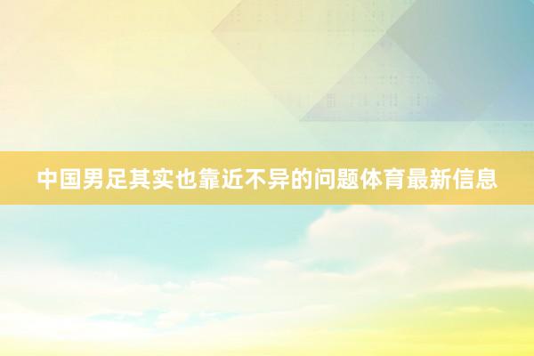 中国男足其实也靠近不异的问题体育最新信息
