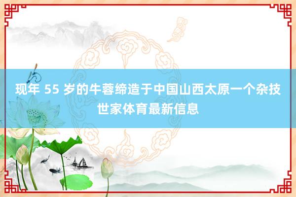 现年 55 岁的牛蓉缔造于中国山西太原一个杂技世家体育最新信息
