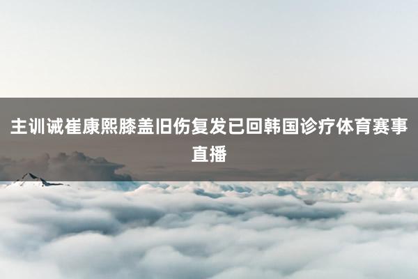 主训诫崔康熙膝盖旧伤复发已回韩国诊疗体育赛事直播