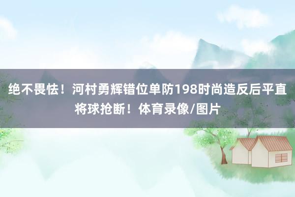 绝不畏怯！河村勇辉错位单防198时尚造反后平直将球抢断！体育录像/图片
