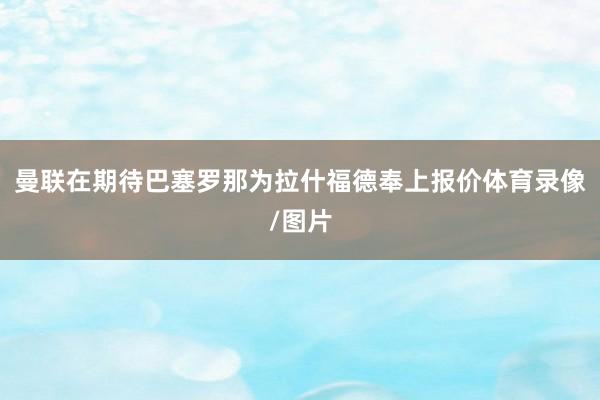 曼联在期待巴塞罗那为拉什福德奉上报价体育录像/图片