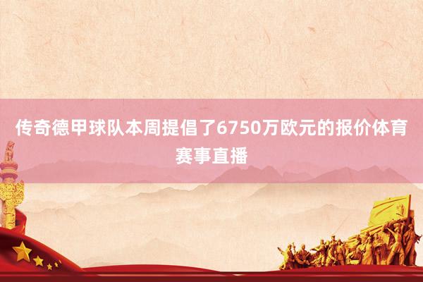 传奇德甲球队本周提倡了6750万欧元的报价体育赛事直播