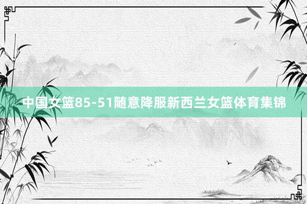 中国女篮85-51随意降服新西兰女篮体育集锦