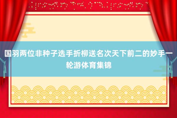 国羽两位非种子选手折柳送名次天下前二的妙手一轮游体育集锦