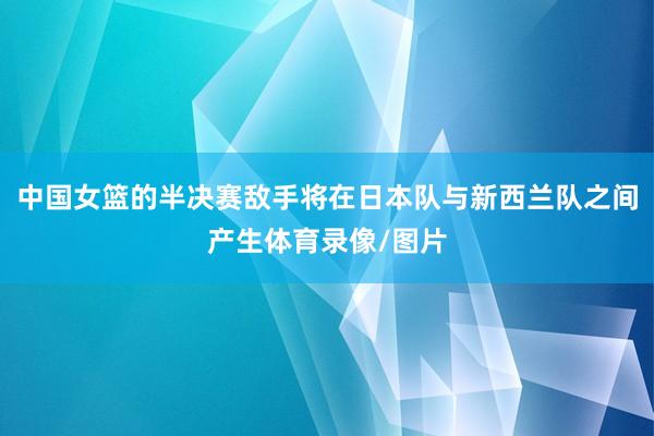 中国女篮的半决赛敌手将在日本队与新西兰队之间产生体育录像/图片