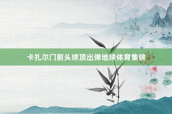 卡扎尔门前头球顶出弹地球体育集锦