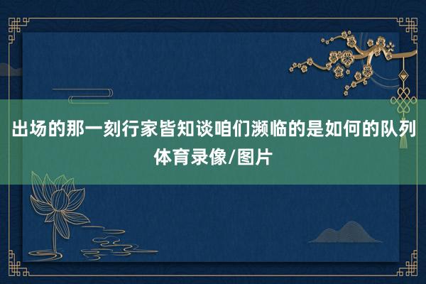 出场的那一刻行家皆知谈咱们濒临的是如何的队列体育录像/图片