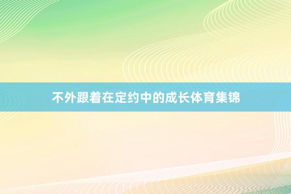 不外跟着在定约中的成长体育集锦