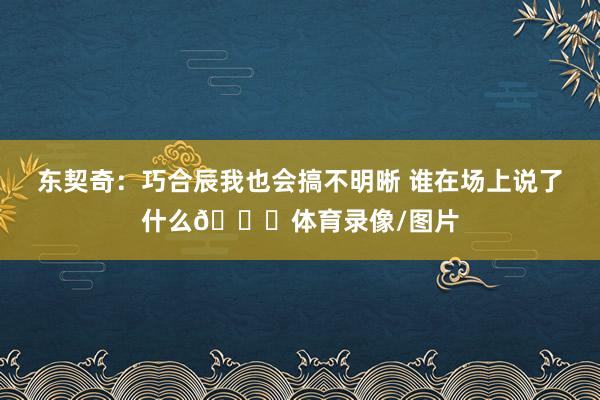 东契奇：巧合辰我也会搞不明晰 谁在场上说了什么😂体育录像/图片