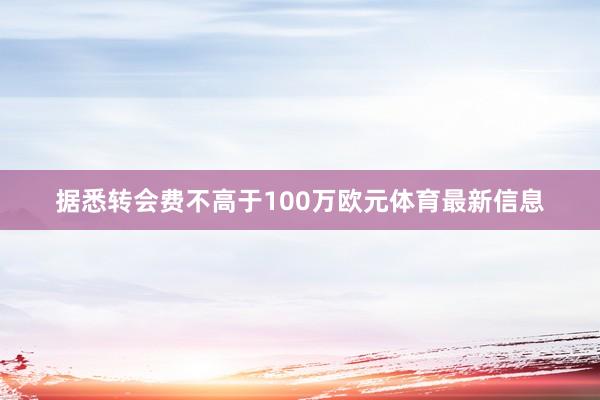 据悉转会费不高于100万欧元体育最新信息
