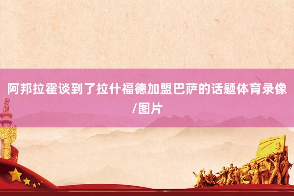 阿邦拉霍谈到了拉什福德加盟巴萨的话题体育录像/图片