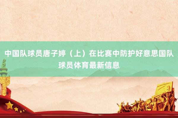 中国队球员唐子婷(上)在比赛中防护好意思国队球员体育最新信息