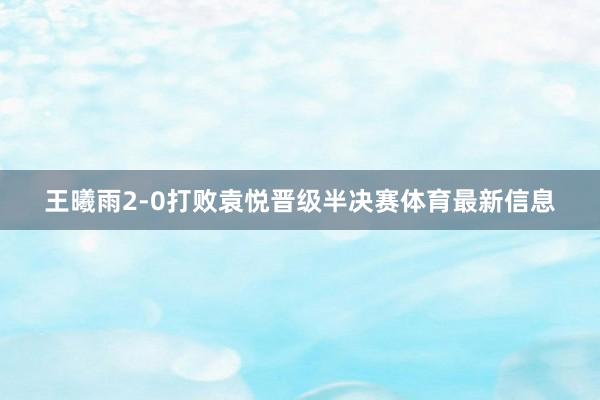 王曦雨2-0打败袁悦晋级半决赛体育最新信息