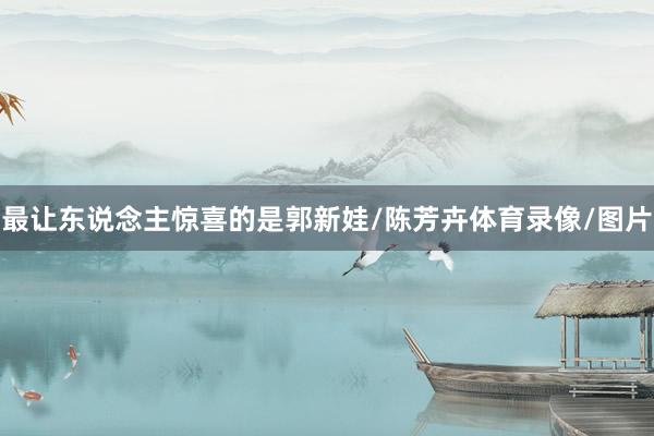 最让东说念主惊喜的是郭新娃/陈芳卉体育录像/图片