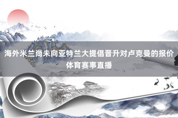 海外米兰尚未向亚特兰大提倡晋升对卢克曼的报价体育赛事直播