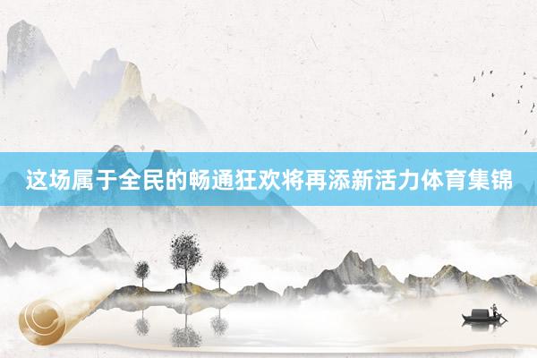 这场属于全民的畅通狂欢将再添新活力体育集锦