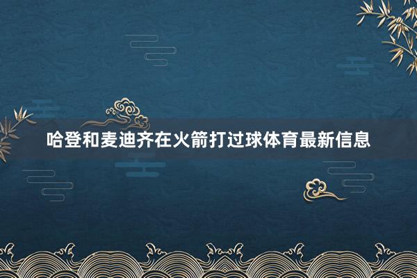 哈登和麦迪齐在火箭打过球体育最新信息