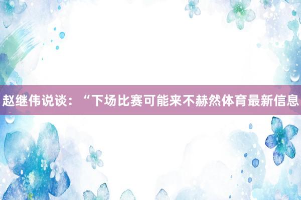 赵继伟说谈：“下场比赛可能来不赫然体育最新信息