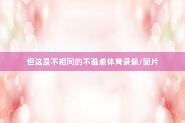 但这是不相同的不雅感体育录像/图片