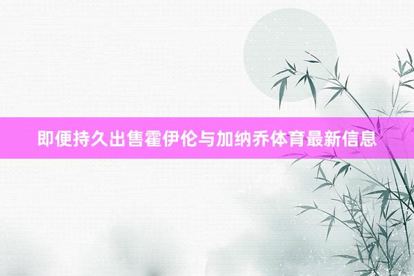 即便持久出售霍伊伦与加纳乔体育最新信息