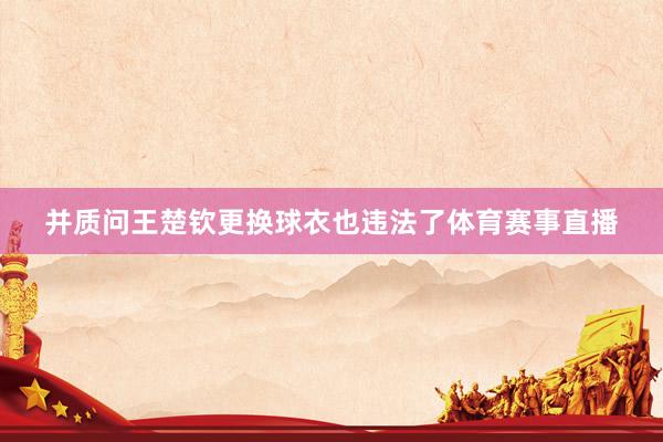 并质问王楚钦更换球衣也违法了体育赛事直播