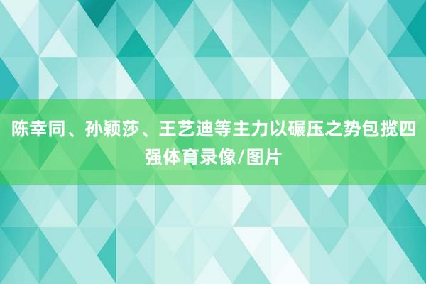 陈幸同、孙颖莎、王艺迪等主力以碾压之势包揽四强体育录像/图片