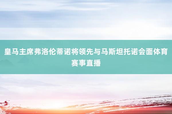 皇马主席弗洛伦蒂诺将领先与马斯坦托诺会面体育赛事直播