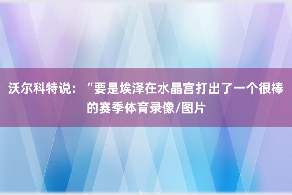 沃尔科特说：“要是埃泽在水晶宫打出了一个很棒的赛季体育录像/图片