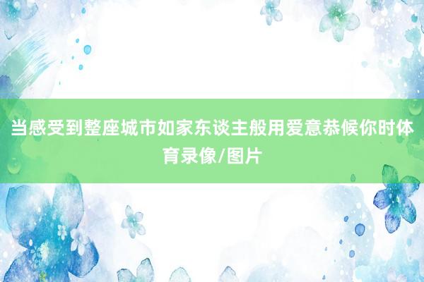当感受到整座城市如家东谈主般用爱意恭候你时体育录像/图片