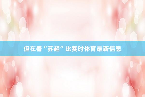 但在看“苏超”比赛时体育最新信息