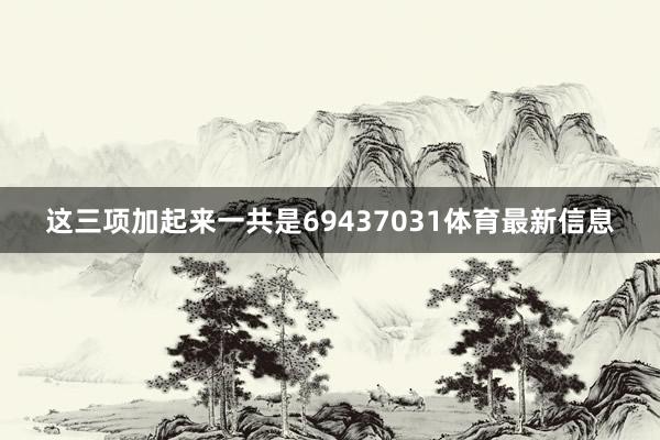 这三项加起来一共是69437031体育最新信息