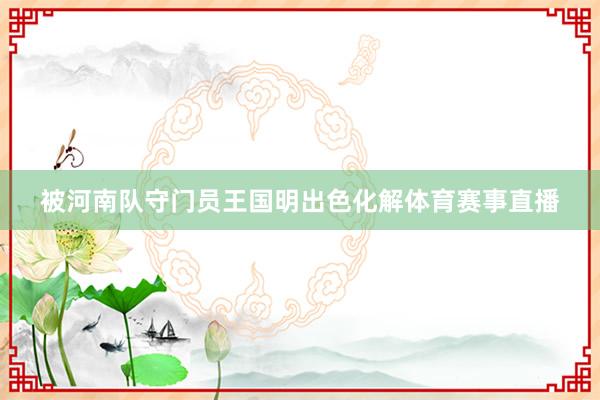 被河南队守门员王国明出色化解体育赛事直播