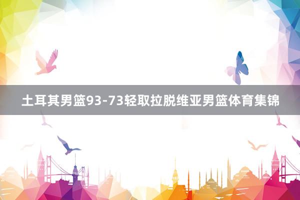 土耳其男篮93-73轻取拉脱维亚男篮体育集锦