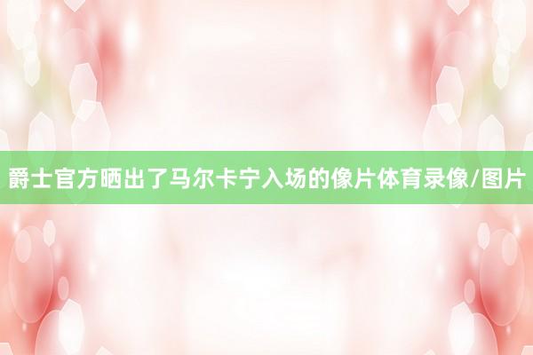 爵士官方晒出了马尔卡宁入场的像片体育录像/图片