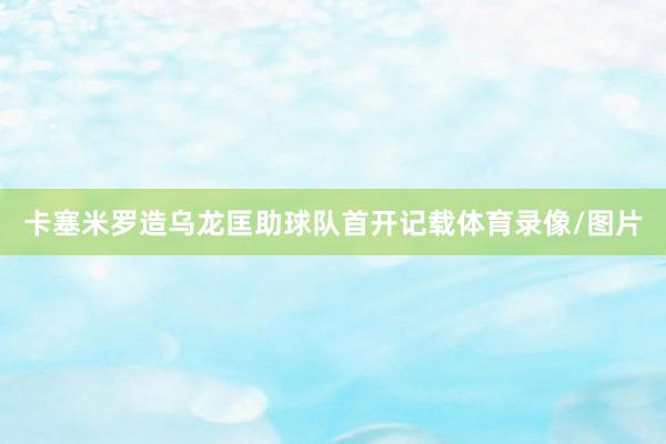 卡塞米罗造乌龙匡助球队首开记载体育录像/图片