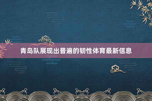 青岛队展现出普遍的韧性体育最新信息