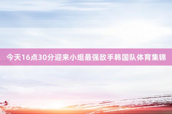 今天16点30分迎来小组最强敌手韩国队体育集锦
