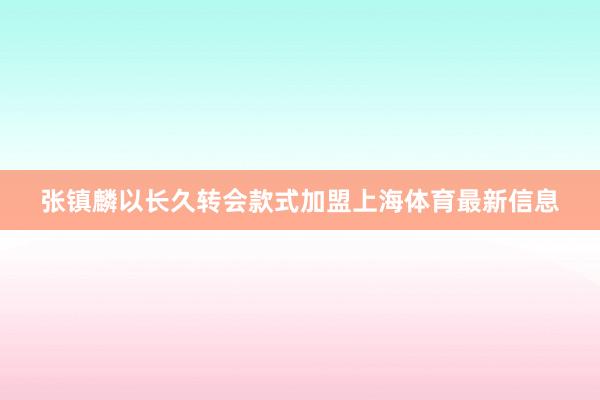 张镇麟以长久转会款式加盟上海体育最新信息