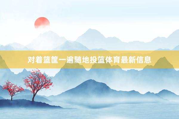 对着篮筐一遍随地投篮体育最新信息