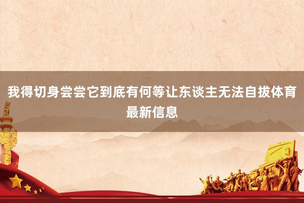 我得切身尝尝它到底有何等让东谈主无法自拔体育最新信息