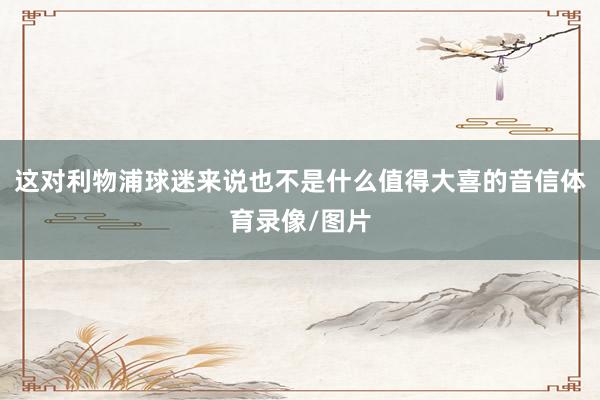 这对利物浦球迷来说也不是什么值得大喜的音信体育录像/图片