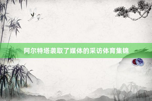 阿尔特塔袭取了媒体的采访体育集锦