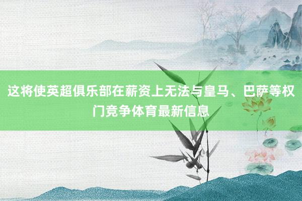 这将使英超俱乐部在薪资上无法与皇马、巴萨等权门竞争体育最新信息