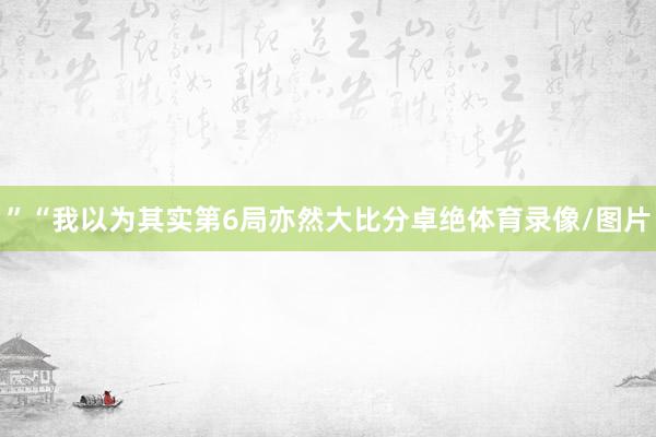 ”　　“我以为其实第6局亦然大比分卓绝体育录像/图片